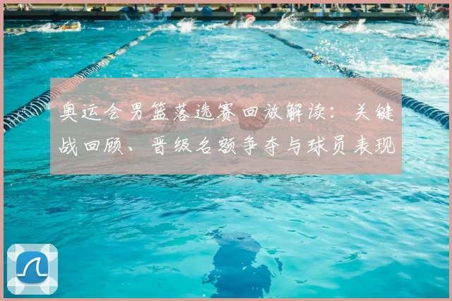 奥运会男篮落选赛回放解读:关键战回顾、晋级名额争夺与球员表现点评