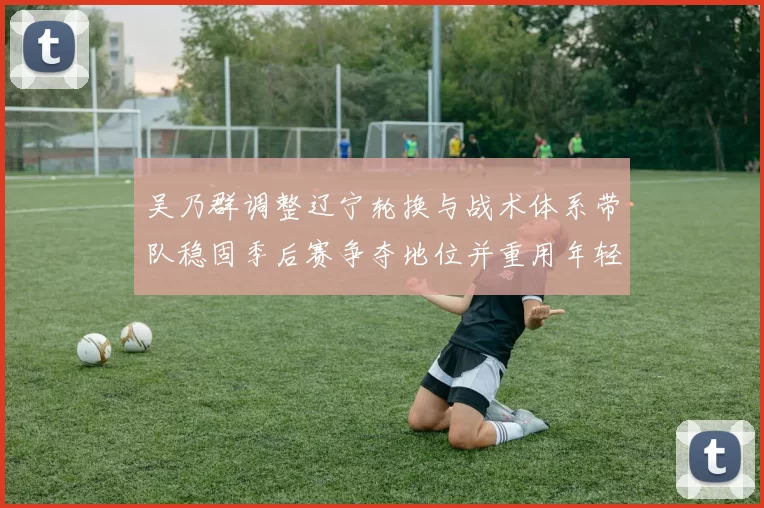 吴乃群调整辽宁轮换与战术体系带队稳固季后赛争夺地位并重用年轻球员