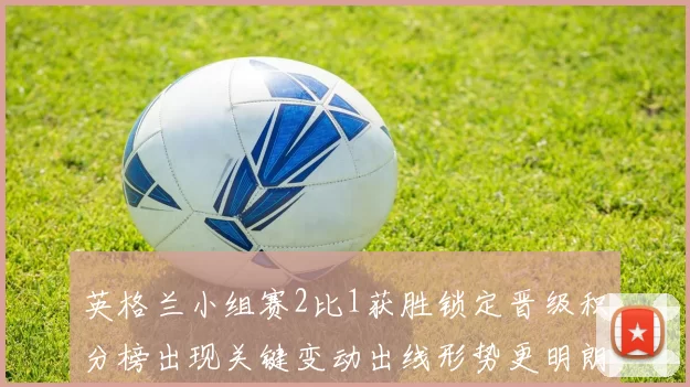 英格兰小组赛2比1获胜锁定晋级积分榜出现关键变动出线形势更明朗