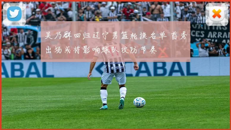 吴乃群回归辽宁男篮轮换名单 首秀出场或将影响球队攻防节奏