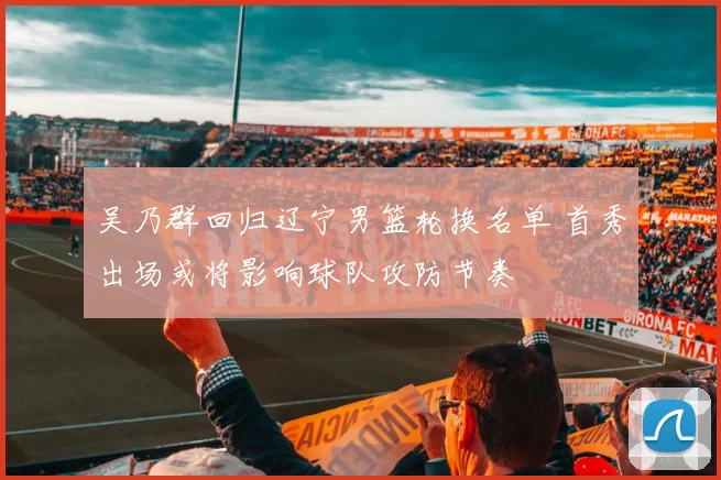 吴乃群回归辽宁男篮轮换名单 首秀出场或将影响球队攻防节奏