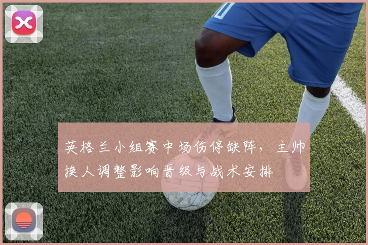 英格兰小组赛中场伤停缺阵，主帅换人调整影响晋级与战术安排