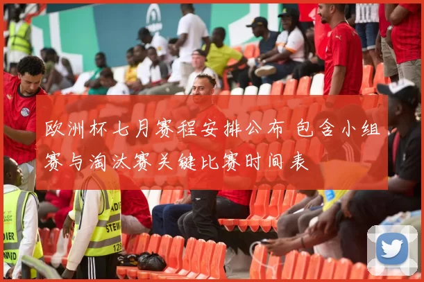 欧洲杯七月赛程安排公布 包含小组赛与淘汰赛关键比赛时间表